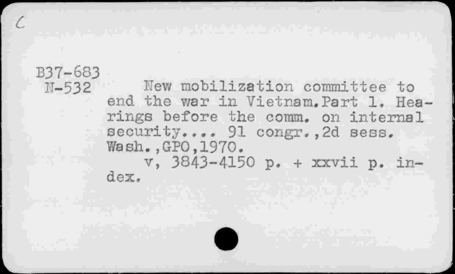 ﻿c
B37-683
IT-532	New mobilization committee to
end the v/ar in Vietnam.Part 1. Hearings before the comm, on internal security.,.. 91 congr.,2d sess. Wash.,GPO,197O.
v, 3843-4150 p. + xxvii p. index.